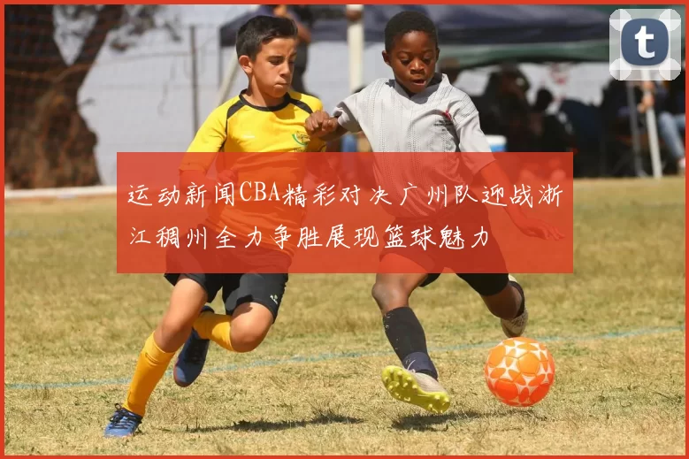 运动新闻CBA精彩对决广州队迎战浙江稠州全力争胜展现篮球魅力
