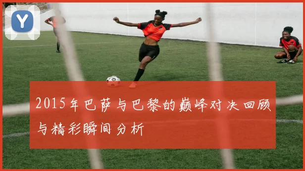 2015年巴萨与巴黎的巅峰对决回顾与精彩瞬间分析