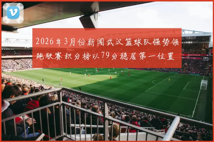 2026年3月份新闻武汉篮球队强势领跑联赛积分榜以79分稳居第一位置