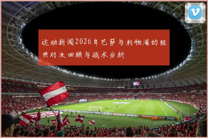 运动新闻2026年巴萨与利物浦的经典对决回顾与战术分析