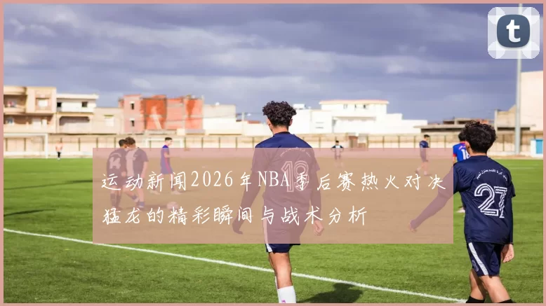 运动新闻2026年NBA季后赛热火对决猛龙的精彩瞬间与战术分析
