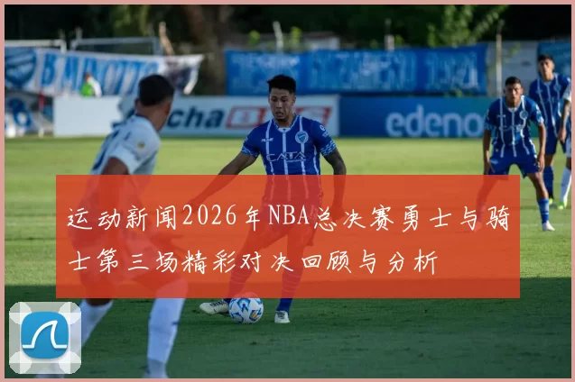 运动新闻2026年NBA总决赛勇士与骑士第三场精彩对决回顾与分析