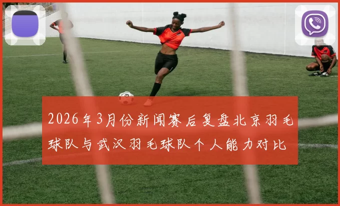 2026年3月份新闻赛后复盘北京羽毛球队与武汉羽毛球队个人能力对比分析