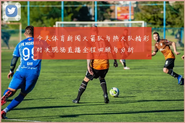 今天体育新闻火箭队与热火队精彩对决现场直播全程回顾与分析